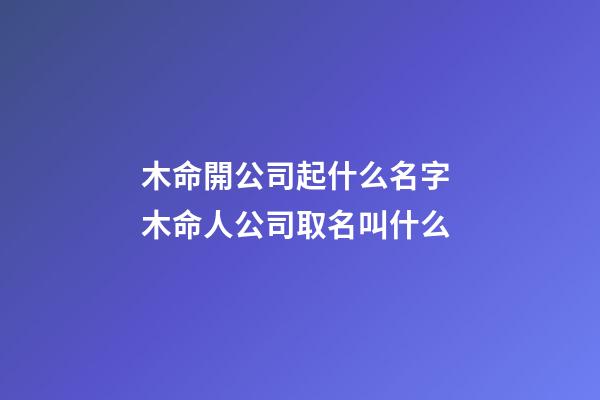 木命開公司起什么名字 木命人公司取名叫什么-第1張-公司起名-玄機派